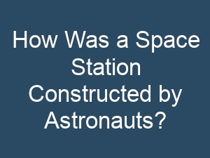 How Was a Space Station Constructed by Astronauts?