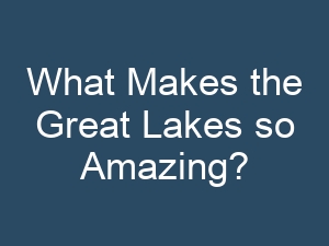 What Makes the Great Lakes so Amazing?