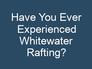 Have You Ever Experienced Whitewater Rafting?