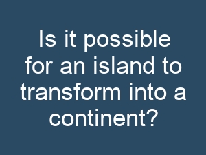 Is it possible for an island to transform into a continent?