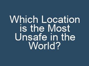 Which Location is the Most Unsafe in the World?