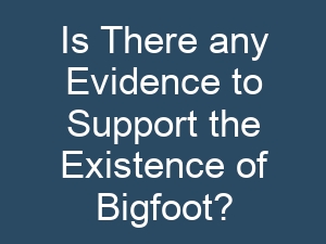 Is There any Evidence to Support the Existence of Bigfoot?