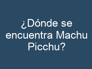 ¿Dónde se encuentra Machu Picchu?