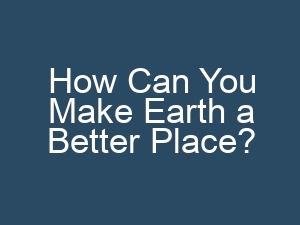 How Can You Make Earth a Better Place?