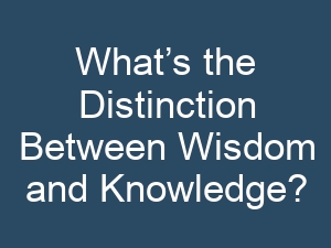 What’s the Distinction Between Wisdom and Knowledge?