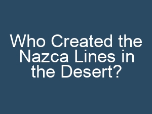 Who Created the Nazca Lines in the Desert?